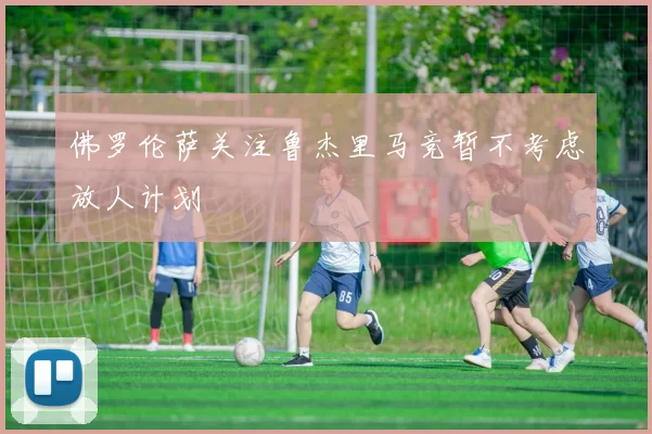 佛罗伦萨关注鲁杰里马竞暂不考虑放人计划